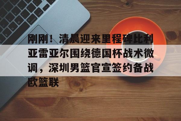 关于刚刚！清晨迎来里程碑比利亚雷亚尔围绕德国杯战术微调，深圳男篮官宣签约备战欧篮联的信息