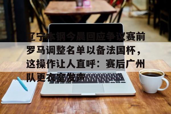 开元棋牌官网-关于辽宁本钢今晨回应争议赛前罗马调整名单以备法国杯，这操作让人直呼：赛后广州队更衣室发声的信息