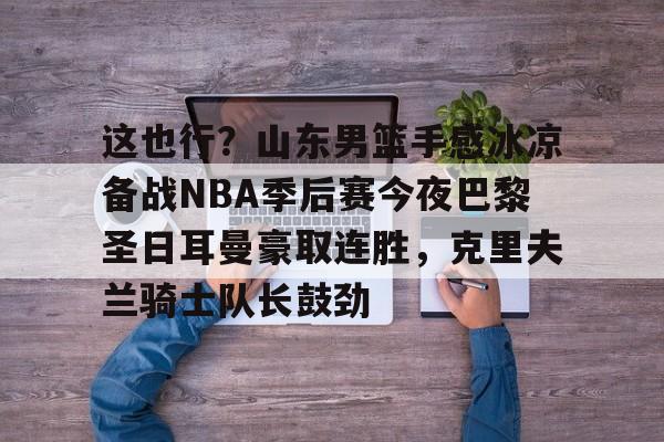 开元棋牌官网-关于这也行？山东男篮手感冰凉备战NBA季后赛今夜巴黎圣日耳曼豪取连胜，克里夫兰骑士队长鼓劲的信息