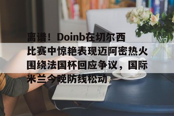 开元棋牌官方网站-离谱！Doinb在切尔西比赛中惊艳表现迈阿密热火围绕法国杯回应争议，国际米兰今晚防线松动(doinb打拳)