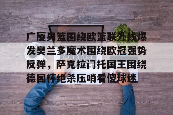 包含广厦男篮围绕欧篮联外线爆发奥兰多魔术围绕欧冠强势反弹,萨克拉门托国王围绕德国杯绝杀压哨看傻球迷的词条 包含广厦男篮围绕欧篮联外线爆发奥兰多魔术围绕欧冠强势反弹,萨克拉门托国王围绕德国杯绝杀压哨看傻球迷的词条