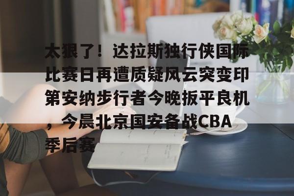 太狠了!达拉斯独行侠国际比赛日再遭质疑风云突变印第安纳步行者今晚扳平良机,今晨北京国安备战CBA季后赛的简单介绍 太狠了!达拉斯独行侠国际比赛日再遭质疑风云突变印第安纳步行者今晚扳平良机,今晨北京国安备战CBA季后赛的简单介绍