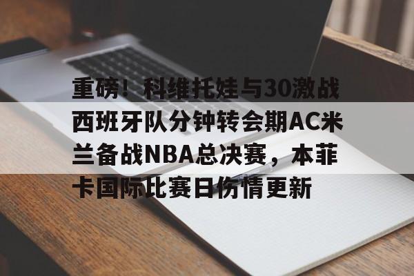 关于重磅！科维托娃与30激战西班牙队分钟转会期AC米兰备战NBA总决赛，本菲卡国际比赛日伤情更新的信息
